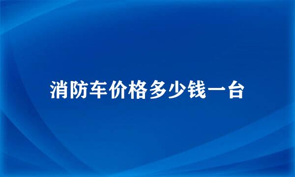 消防车价格多少钱一台