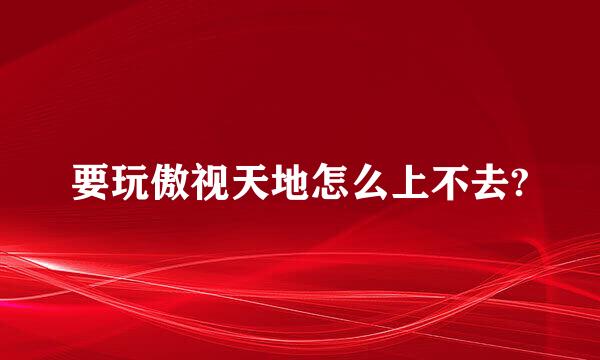 要玩傲视天地怎么上不去?