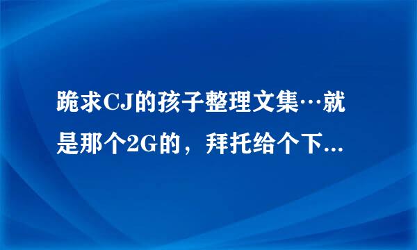 跪求CJ的孩子整理文集…就是那个2G的，拜托给个下载地址…