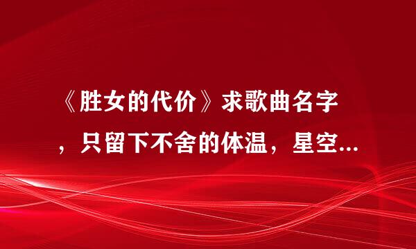 《胜女的代价》求歌曲名字 ，只留下不舍的体温，星空下，拥抱着，快凋零的温存，哎只能在回忆里完整