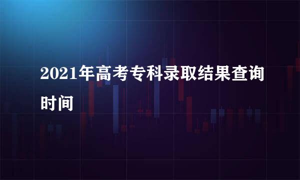 2021年高考专科录取结果查询时间