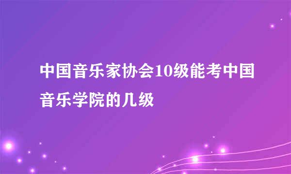 中国音乐家协会10级能考中国音乐学院的几级