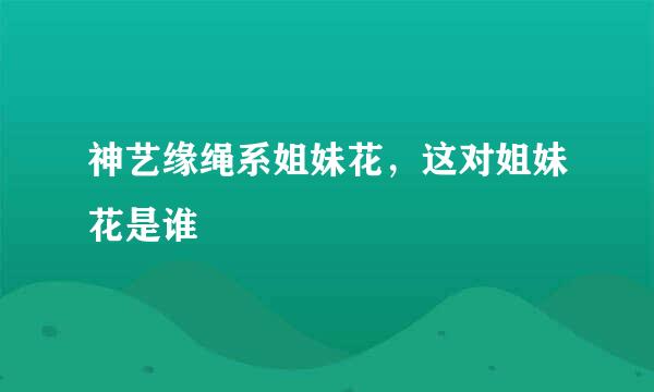 神艺缘绳系姐妹花，这对姐妹花是谁