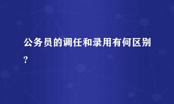 公务员的调任和录用有何区别?