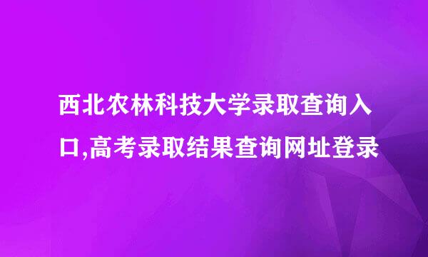 西北农林科技大学录取查询入口,高考录取结果查询网址登录