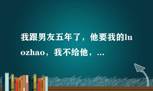 我跟男友五年了，他要我的luozhao，我不给他，他说不给就是怕他起坏心，可我不是这个意思，我愿意