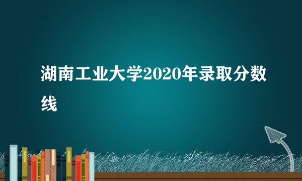 湖南工业大学2020年录取分数线