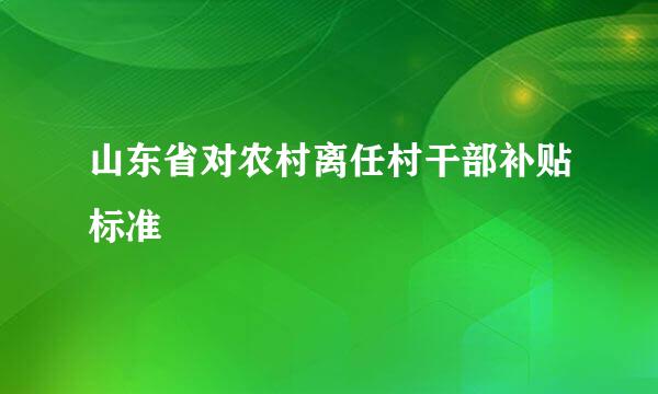 山东省对农村离任村干部补贴标准