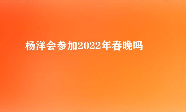 杨洋会参加2022年春晚吗