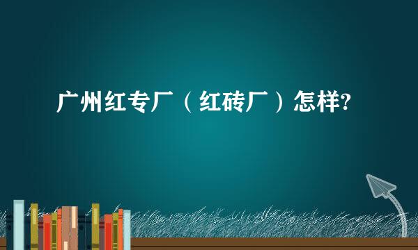 广州红专厂（红砖厂）怎样?