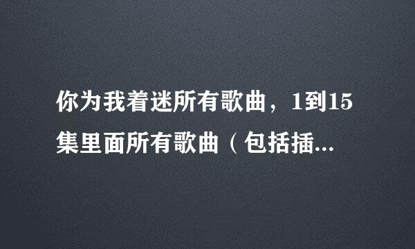 你为我着迷所有歌曲，1到15集里面所有歌曲（包括插曲哟~）拜托了，谢谢各位