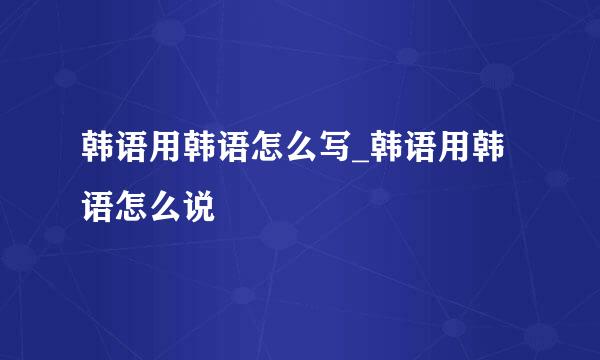 韩语用韩语怎么写_韩语用韩语怎么说