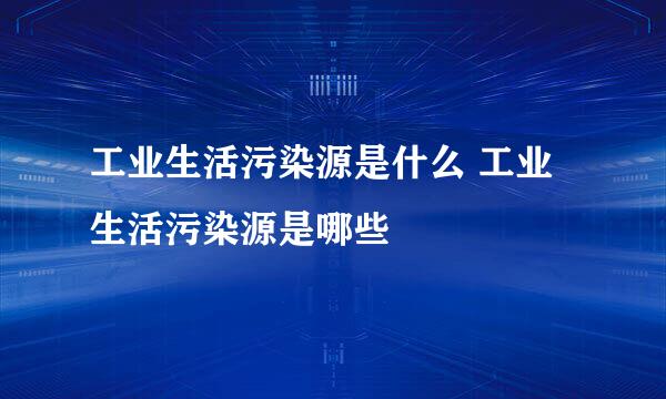 工业生活污染源是什么 工业生活污染源是哪些