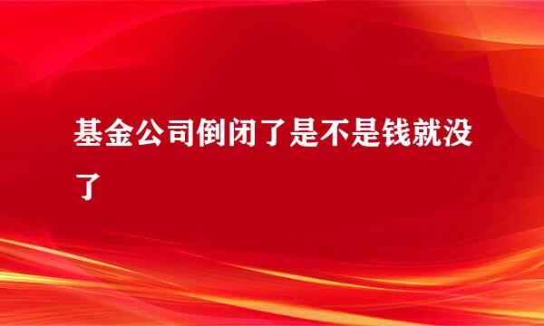 基金公司倒闭了是不是钱就没了