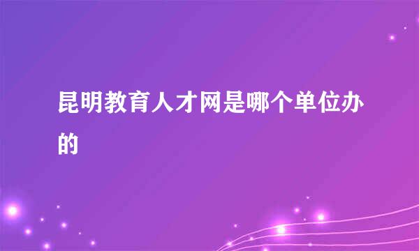 昆明教育人才网是哪个单位办的