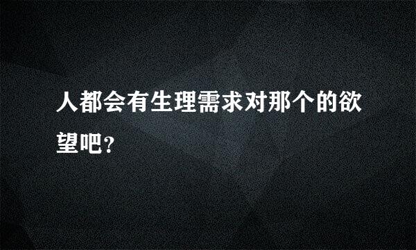 人都会有生理需求对那个的欲望吧？