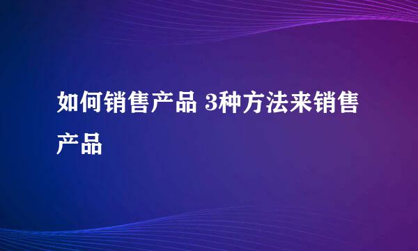 如何销售产品 3种方法来销售产品