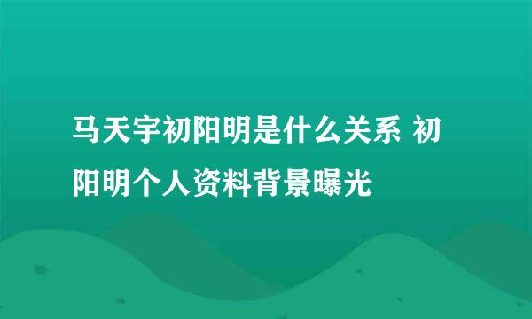 马天宇初阳明是什么关系 初阳明个人资料背景曝光