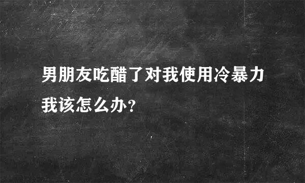 男朋友吃醋了对我使用冷暴力我该怎么办？