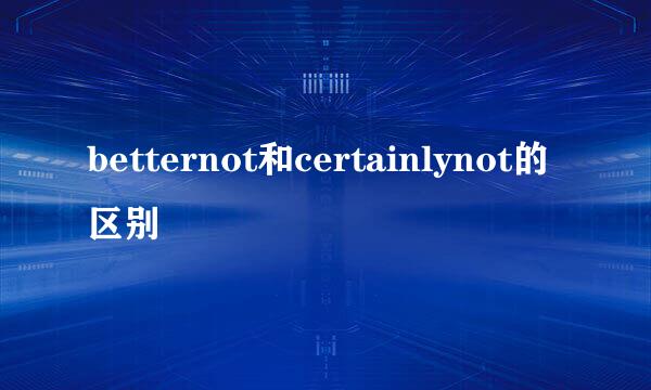 betternot和certainlynot的区别