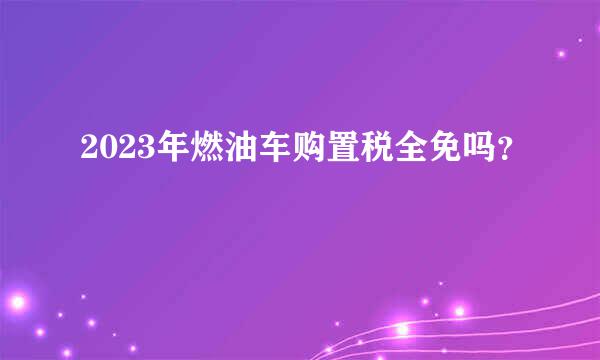 2023年燃油车购置税全免吗？