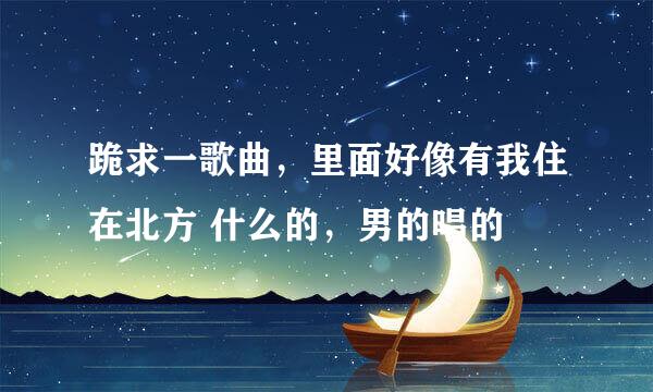 跪求一歌曲，里面好像有我住在北方 什么的，男的唱的