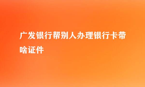 广发银行帮别人办理银行卡带啥证件