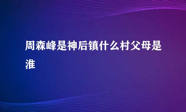 周森峰是神后镇什么村父母是淮