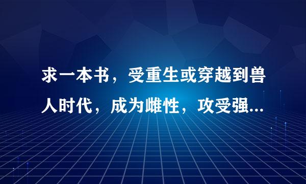 求一本书，受重生或穿越到兽人时代，成为雌性，攻受强强，，宠