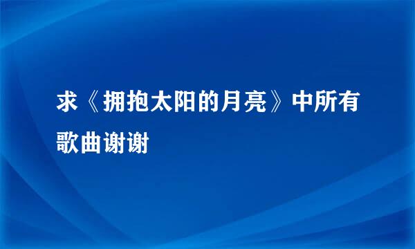 求《拥抱太阳的月亮》中所有歌曲谢谢