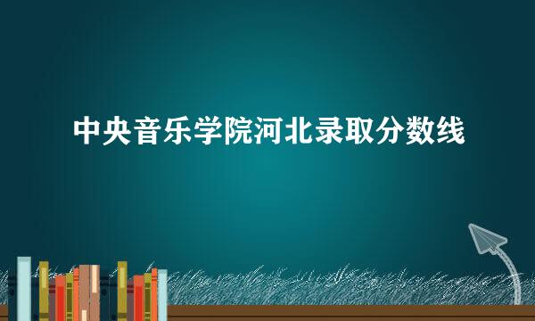 中央音乐学院河北录取分数线