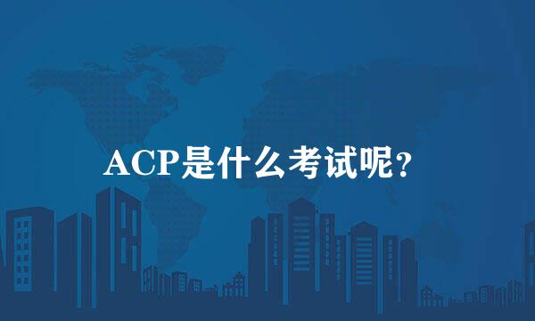 ACP是什么考试呢？