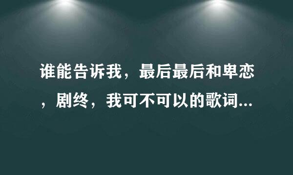 谁能告诉我，最后最后和卑恋，剧终，我可不可以的歌词，谢谢！