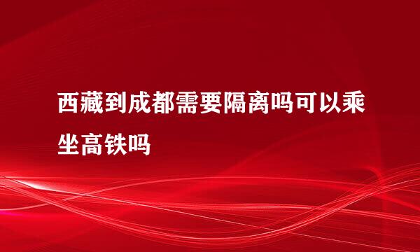 西藏到成都需要隔离吗可以乘坐高铁吗