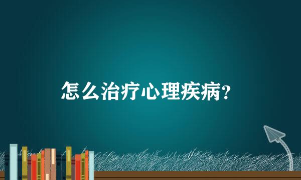 怎么治疗心理疾病？