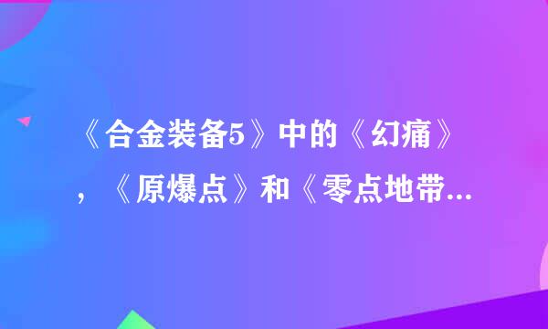 《合金装备5》中的《幻痛》，《原爆点》和《零点地带》在剧情方面有什么联系？