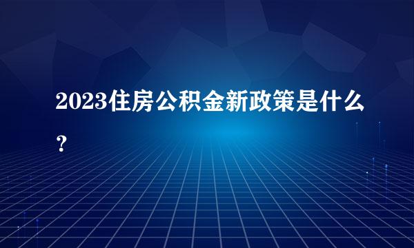 2023住房公积金新政策是什么？