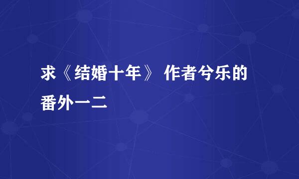 求《结婚十年》 作者兮乐的 番外一二