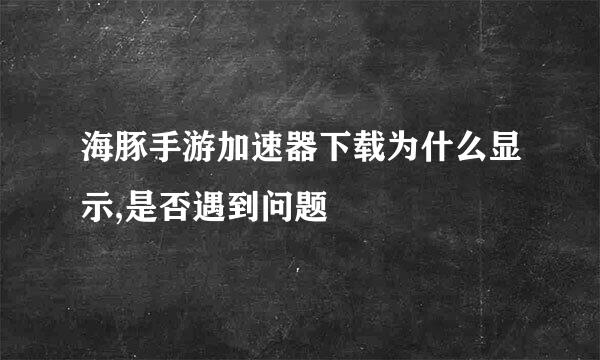 海豚手游加速器下载为什么显示,是否遇到问题