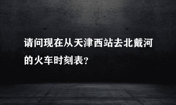 请问现在从天津西站去北戴河的火车时刻表？