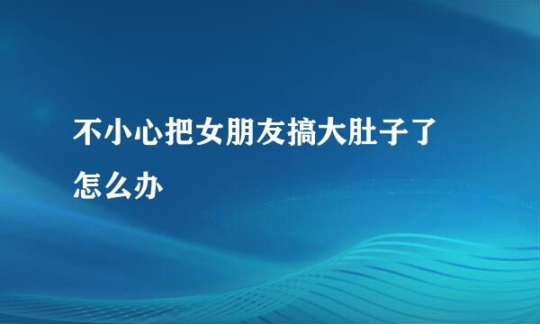 不小心把女朋友搞大肚子了 怎么办