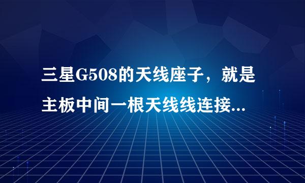 三星G508的天线座子，就是主板中间一根天线线连接到送话器的另一边键盘下面的那个信号接收器座子掉了