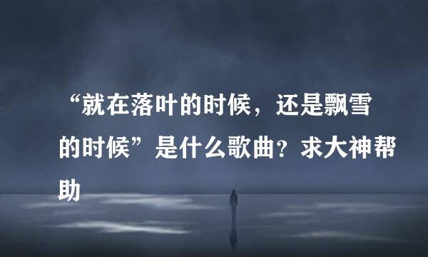 “就在落叶的时候，还是飘雪的时候”是什么歌曲？求大神帮助