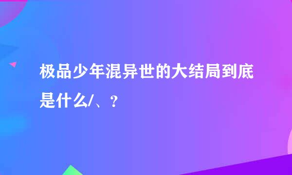 极品少年混异世的大结局到底是什么/、？