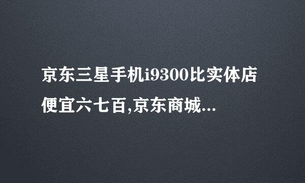 京东三星手机i9300比实体店便宜六七百,京东商城全是正品吗 还害怕是水货，京东发的货是原包装未拆封的吗