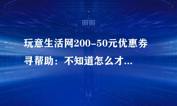 玩意生活网200-50元优惠券寻帮助：不知道怎么才能抵扣商品金额w6