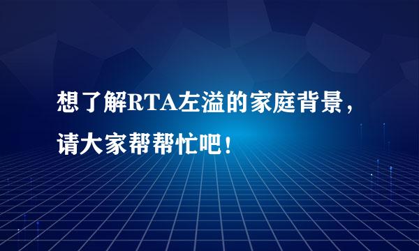 想了解RTA左溢的家庭背景，请大家帮帮忙吧！