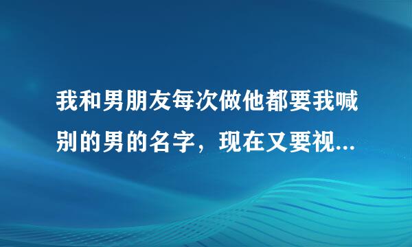 我和男朋友每次做他都要我喊别的男的名字，现在又要视频给人看，为什么啊