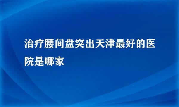 治疗腰间盘突出天津最好的医院是哪家