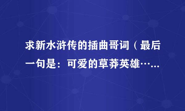 求新水浒传的插曲哥词（最后一句是：可爱的草莽英雄…那个）还有就是片头曲歌词…